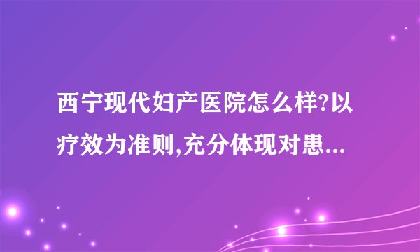 西宁现代妇产医院怎么样?以疗效为准则,充分体现对患者的尊重、理解与关怀