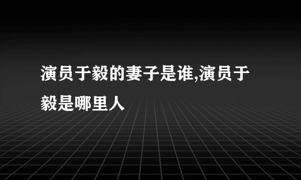 演员于毅的妻子是谁,演员于毅是哪里人