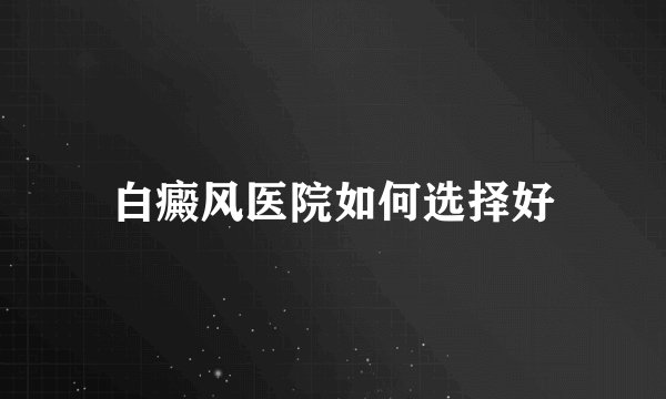 白癜风医院如何选择好