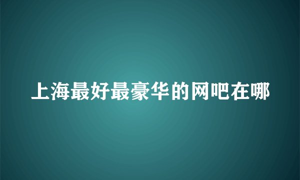 上海最好最豪华的网吧在哪