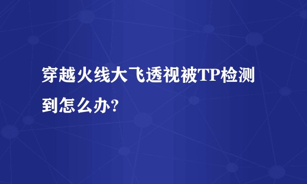 穿越火线大飞透视被TP检测到怎么办?