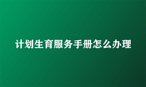 计划生育服务手册怎么办理