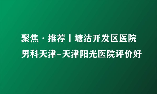 聚焦·推荐丨塘沽开发区医院男科天津-天津阳光医院评价好