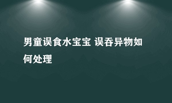 男童误食水宝宝 误吞异物如何处理