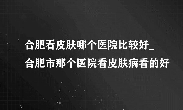 合肥看皮肤哪个医院比较好_合肥市那个医院看皮肤病看的好