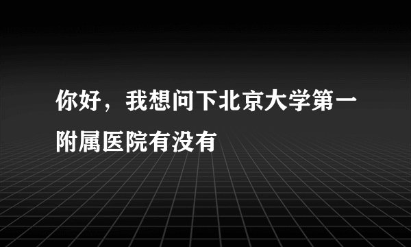 你好，我想问下北京大学第一附属医院有没有