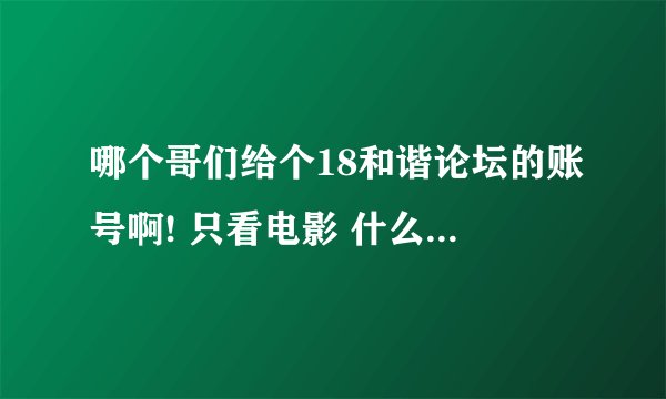 哪个哥们给个18和谐论坛的账号啊! 只看电影 什么都不弄。