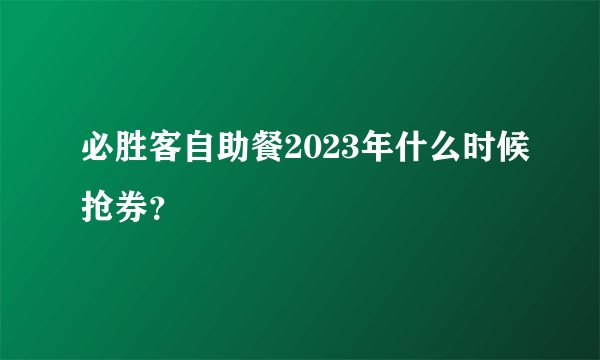 必胜客自助餐2023年什么时候抢券？