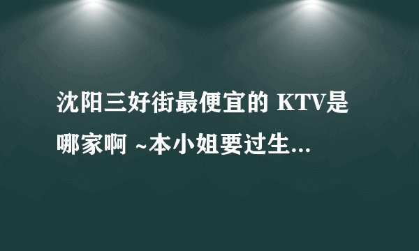 沈阳三好街最便宜的 KTV是哪家啊 ~本小姐要过生日了 ，想一个人去唱通宵~拜托大家哦棒棒我~~~