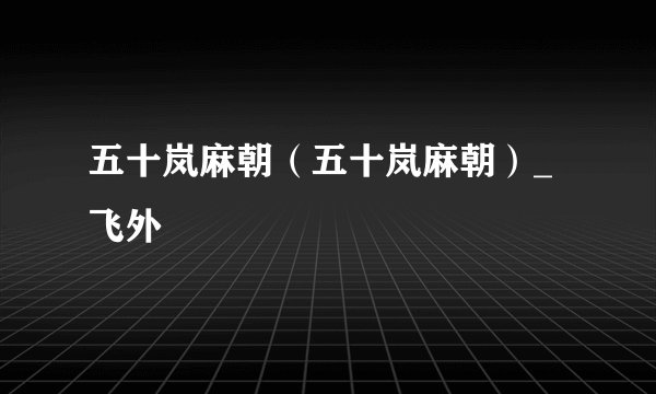 五十岚麻朝（五十岚麻朝）_飞外