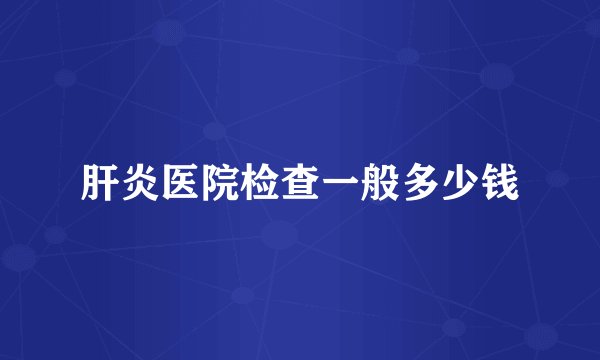 肝炎医院检查一般多少钱