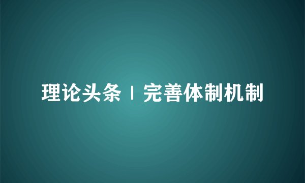 理论头条｜完善体制机制