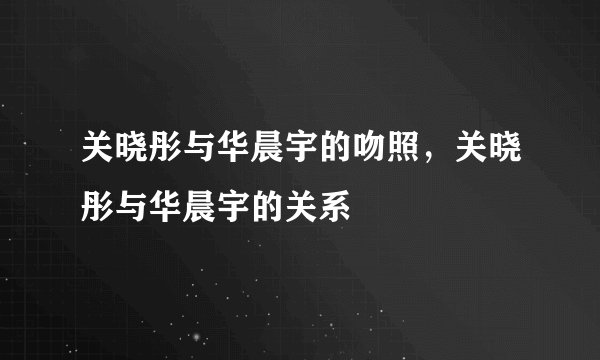 关晓彤与华晨宇的吻照，关晓彤与华晨宇的关系