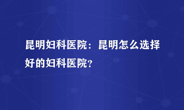 昆明妇科医院：昆明怎么选择好的妇科医院？