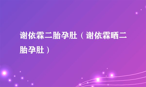 谢依霖二胎孕肚（谢依霖晒二胎孕肚）