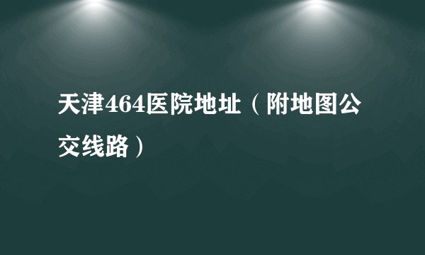 天津464医院地址（附地图公交线路）
