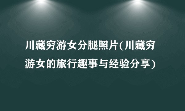 川藏穷游女分腿照片(川藏穷游女的旅行趣事与经验分享)