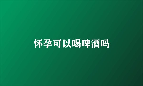 怀孕可以喝啤酒吗
