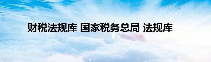 财税法规库 国家税务总局 法规库
