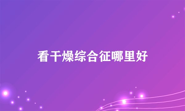 看干燥综合征哪里好