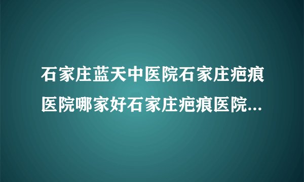 石家庄蓝天中医院石家庄疤痕医院哪家好石家庄疤痕医院排名-抓伤疤痕如何祛除