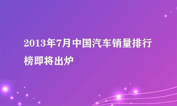 2013年7月中国汽车销量排行榜即将出炉