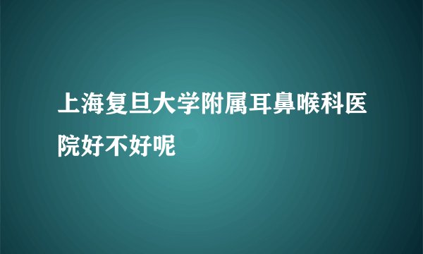 上海复旦大学附属耳鼻喉科医院好不好呢