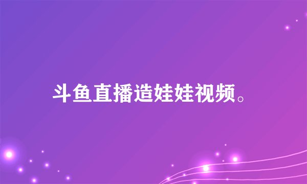 斗鱼直播造娃娃视频。