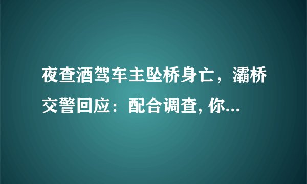 夜查酒驾车主坠桥身亡，灞桥交警回应：配合调查, 你怎么看？