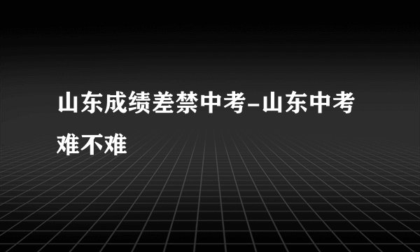 山东成绩差禁中考-山东中考难不难