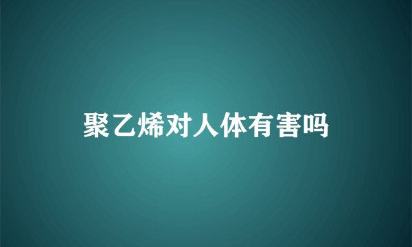 聚乙烯对人体有害吗