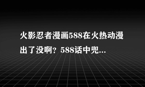 火影忍者漫画588在火热动漫出了没啊？588话中兜会解除秽土转生吗？