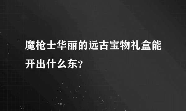 魔枪士华丽的远古宝物礼盒能开出什么东？