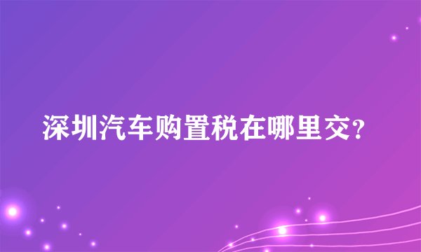 深圳汽车购置税在哪里交？