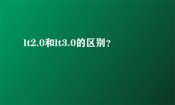 lt2.0和lt3.0的区别？