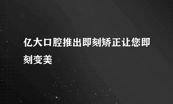 亿大口腔推出即刻矫正让您即刻变美