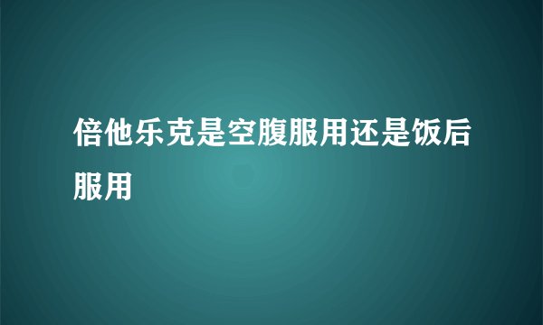 倍他乐克是空腹服用还是饭后服用
