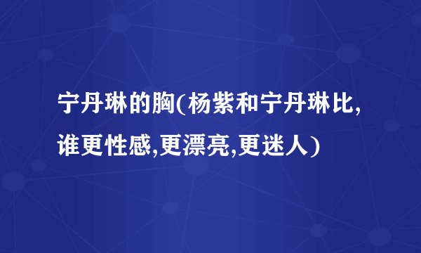 宁丹琳的胸(杨紫和宁丹琳比,谁更性感,更漂亮,更迷人)