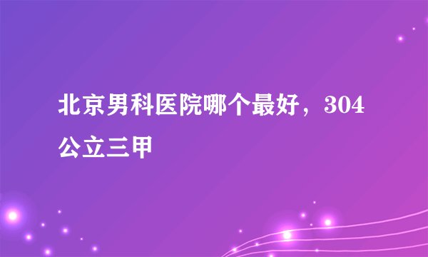 北京男科医院哪个最好，304公立三甲