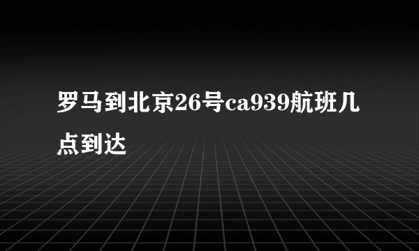 罗马到北京26号ca939航班几点到达