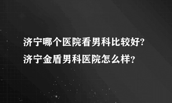 济宁哪个医院看男科比较好?济宁金盾男科医院怎么样？