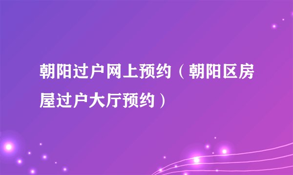 朝阳过户网上预约（朝阳区房屋过户大厅预约）