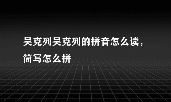 吴克列吴克列的拼音怎么读，简写怎么拼