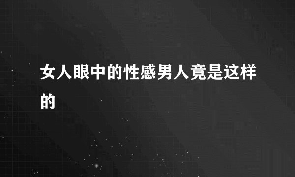 女人眼中的性感男人竟是这样的