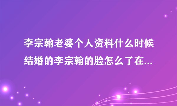 李宗翰老婆个人资料什么时候结婚的李宗翰的脸怎么了在安家中好奇怪