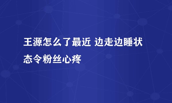 王源怎么了最近 边走边睡状态令粉丝心疼