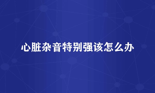 心脏杂音特别强该怎么办