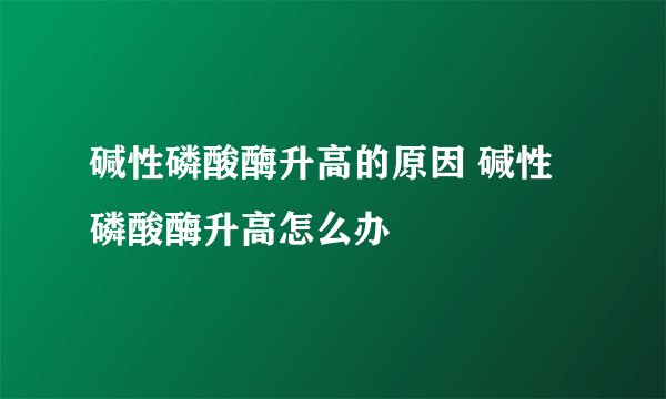 碱性磷酸酶升高的原因 碱性磷酸酶升高怎么办