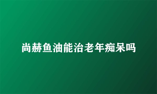 尚赫鱼油能治老年痴呆吗