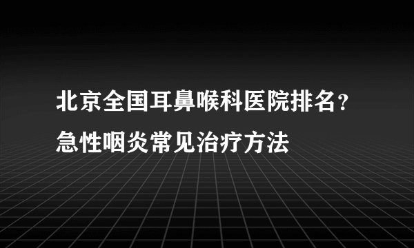北京全国耳鼻喉科医院排名？急性咽炎常见治疗方法